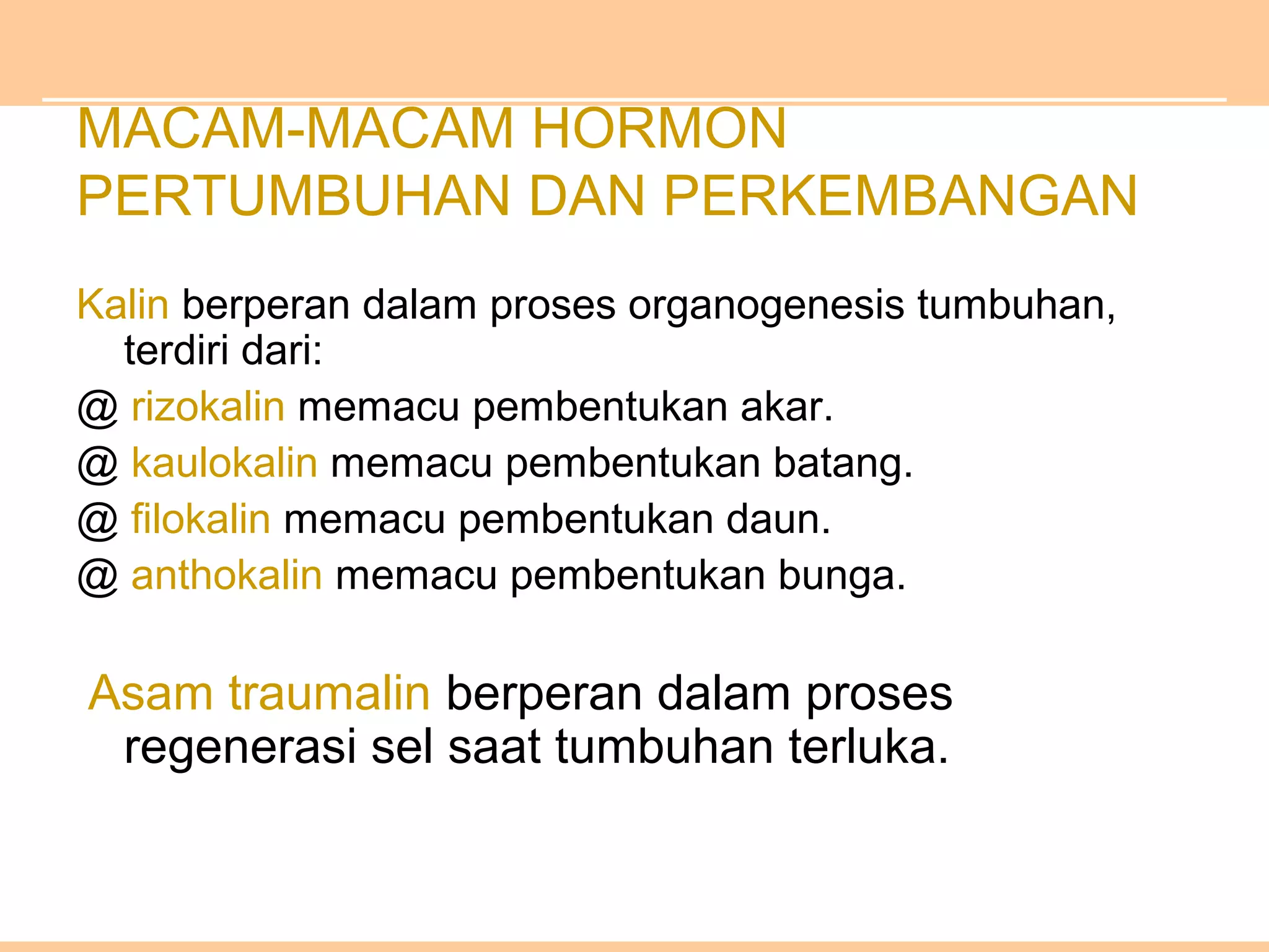 MACAM-MACAM HORMON
PERTUMBUHAN DAN PERKEMBANGAN
Kalin berperan dalam proses organogenesis tumbuhan,
terdiri dari:
@ rizokalin memacu pembentukan akar.
@ kaulokalin memacu pembentukan batang.
@ filokalin memacu pembentukan daun.
@ anthokalin memacu pembentukan bunga.
Asam traumalin berperan dalam proses
regenerasi sel saat tumbuhan terluka.
 