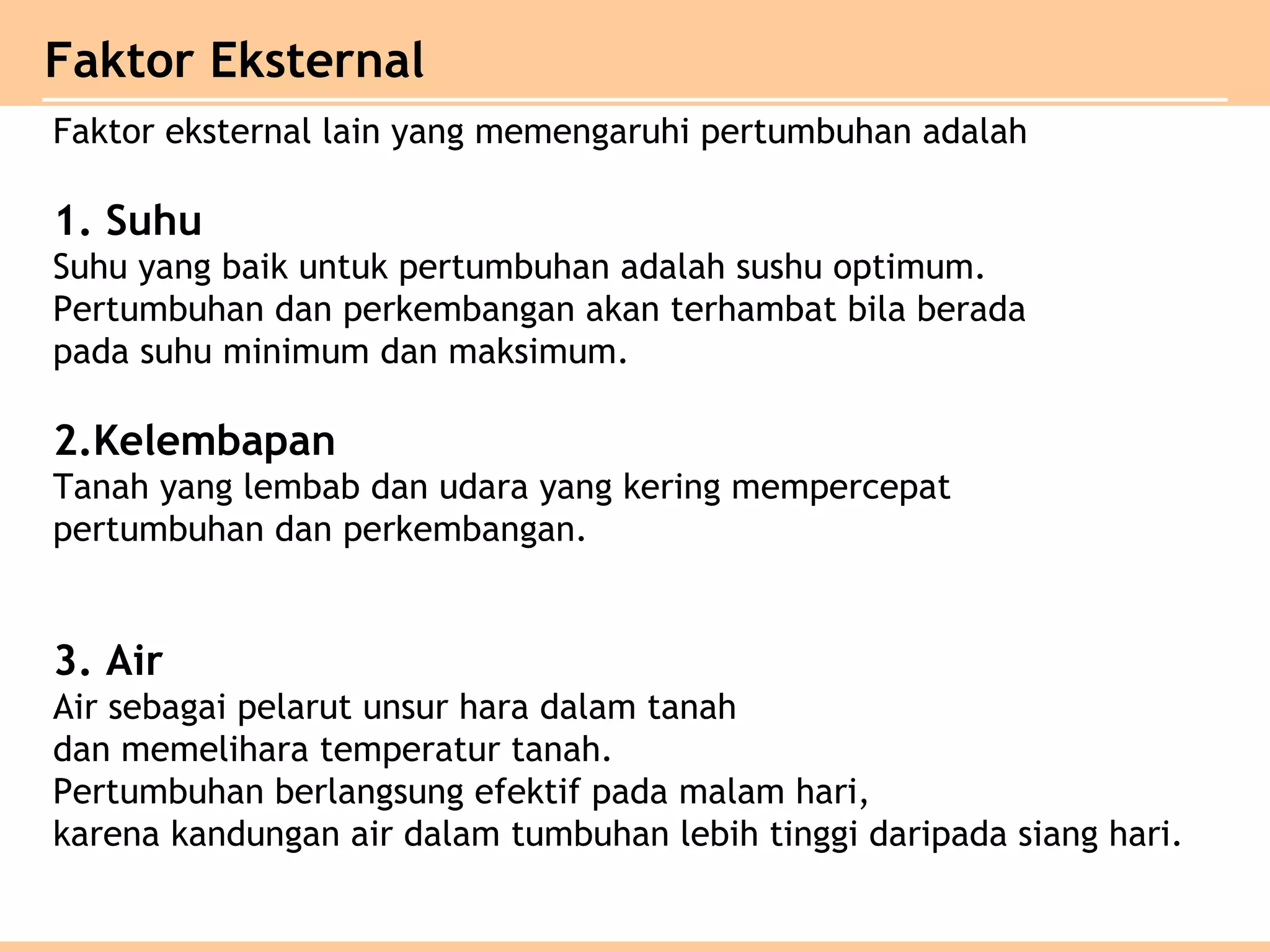 Faktor Eksternal
Faktor eksternal lain yang memengaruhi pertumbuhan adalah
1. Suhu
Suhu yang baik untuk pertumbuhan adalah sushu optimum.
Pertumbuhan dan perkembangan akan terhambat bila berada
pada suhu minimum dan maksimum.
2.Kelembapan
Tanah yang lembab dan udara yang kering mempercepat
pertumbuhan dan perkembangan.
3. Air
Air sebagai pelarut unsur hara dalam tanah
dan memelihara temperatur tanah.
Pertumbuhan berlangsung efektif pada malam hari,
karena kandungan air dalam tumbuhan lebih tinggi daripada siang hari.
 