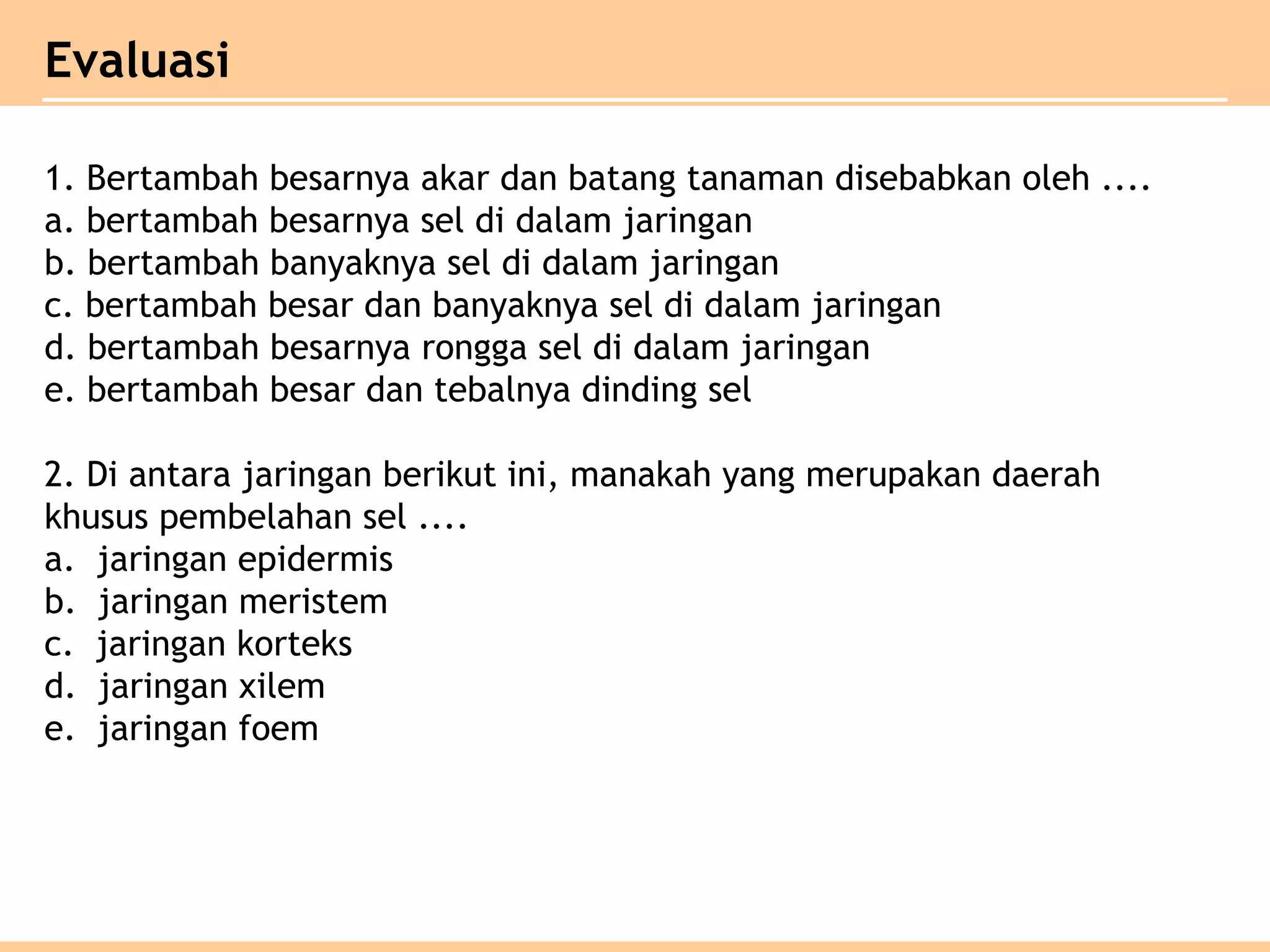 1. Bertambah besarnya akar dan batang tanaman disebabkan oleh ....
a. bertambah besarnya sel di dalam jaringan
b. bertambah banyaknya sel di dalam jaringan
c. bertambah besar dan banyaknya sel di dalam jaringan
d. bertambah besarnya rongga sel di dalam jaringan
e. bertambah besar dan tebalnya dinding sel
2. Di antara jaringan berikut ini, manakah yang merupakan daerah
khusus pembelahan sel ....
a. jaringan epidermis
b. jaringan meristem
c. jaringan korteks
d. jaringan xilem
e. jaringan foem
Evaluasi
 