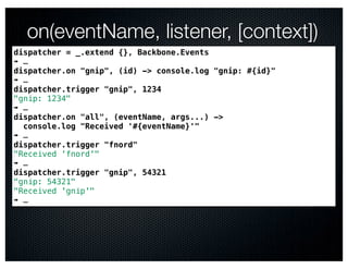on(eventName, listener, [context])
dispatcher = _.extend {}, Backbone.Events
➠ …
dispatcher.on "gnip", (id) -> console.log "gnip: #{id}"
➠ …
dispatcher.trigger "gnip", 1234
"gnip: 1234"
➠ …
dispatcher.on "all", (eventName, args...) ->
  console.log "Received '#{eventName}'"
➠ …
dispatcher.trigger "fnord"
"Received 'fnord'"
➠ …
dispatcher.trigger "gnip", 54321
"gnip: 54321"
"Received 'gnip'"
➠ …
 