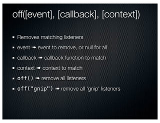off([event], [callback], [context])

 Removes matching listeners
 event ➠ event to remove, or null for all
 callback ➠ callback function to match
 context ➠ context to match
 off() ➠ remove all listeners
 off("gnip") ➠ remove all 'gnip' listeners
 