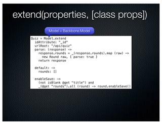 extend(properties, [class props])
             Model = Backbone.Model
    Quiz = Model.extend
      idAttribute: "_id"
      urlRoot: "/api/quiz"
      parse: (response) ->
        response.rounds = _(response.rounds).map (raw) ->
          new Round raw, { parse: true }
        return response

      default: ->
        rounds: []

      enableSave: ->
        (not isBlank @get "title") and
        _(@get "rounds").all (round) -> round.enableSave()
 