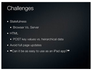 Challenges

 Statefulness
   Browser Vs. Server
 HTML
   POST key values vs. heirarchical data
 Avoid full page updates
 ❝Can it be as easy to use as an iPad app?❞
 