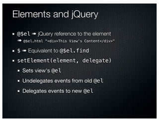 Elements and jQuery
 @$el ➠ jQuery reference to the element
 ➠ @$el.html "<div>This View's Content</div>"
 $ ➠ Equivalent to @$el.find
 setElement(element, delegate)
   Sets view's @el
   Undelegates events from old @el
   Delegates events to new @el
 