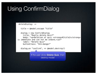 Using ConﬁrmDialog

    deleteDialog: ->

      title = @model.escape "title"

      dialog = new ConfirmDialog
        title: "Really delete Quiz?"
        body: "<p>Deletion of quiz <strong>#{title}</strong>
   is immediate and can not be undone.</p>"
        label: "Delete Quiz"
        buttonClass: "btn-danger"

      dialog.on "confirm", => @model.destroy()


               If the user clicks Delete Quiz, then
                           destroy model
 