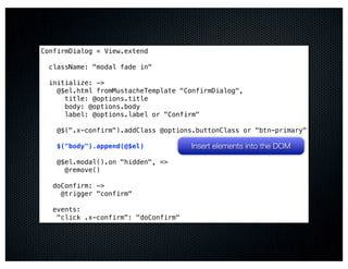 ConfirmDialog = View.extend

  className: "modal fade in"

  initialize: ->
    @$el.html fromMustacheTemplate "ConfirmDialog",
      title: @options.title
      body: @options.body
      label: @options.label or "Confirm"

    @$(".x-confirm").addClass @options.buttonClass or "btn-primary"

    $("body").append(@$el)            Insert elements into the DOM
    @$el.modal().on "hidden", =>
      @remove()

   doConfirm: ->
     @trigger "confirm"

   events:
    "click .x-confirm": "doConfirm"
 