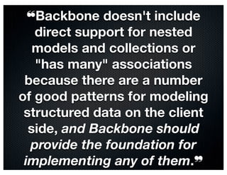 ❝Backbone doesn't include
   direct support for nested
   models and collections or
   "has many" associations
 because there are a number
of good patterns for modeling
 structured data on the client
  side, and Backbone should
  provide the foundation for
 implementing any of them.❞
 