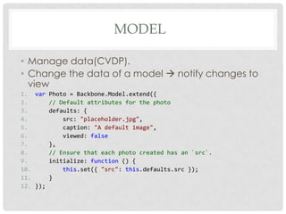 MODEL

• Manage data(CVDP).
• Change the data of a model  notify changes to
  view
1. var Photo = Backbone.Model.extend({
2.      // Default attributes for the photo
3.      defaults: {
4.          src: "placeholder.jpg",
5.          caption: "A default image",
6.          viewed: false
7.      },
8.      // Ensure that each photo created has an `src`.
9.      initialize: function () {
10.         this.set({ "src": this.defaults.src });
11.     }
12. });
 