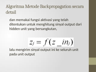 Algoritma Metode Backpropagation secara
detail
dan memakai fungsi aktivasi yang telah
ditentukan untuk menghitung sinyal output dari
hidden unit yang bersangkutan,
lalu mengirim sinyal output ini ke seluruh unit
pada unit output
 