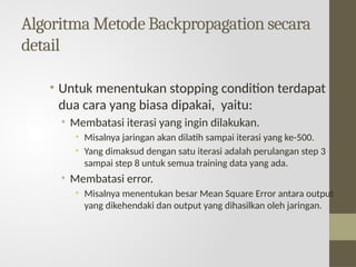 Algoritma Metode Backpropagation secara
detail
• Untuk menentukan stopping condition terdapat
dua cara yang biasa dipakai, yaitu:
• Membatasi iterasi yang ingin dilakukan.
• Misalnya jaringan akan dilatih sampai iterasi yang ke-500.
• Yang dimaksud dengan satu iterasi adalah perulangan step 3
sampai step 8 untuk semua training data yang ada.
• Membatasi error.
• Misalnya menentukan besar Mean Square Error antara output
yang dikehendaki dan output yang dihasilkan oleh jaringan.
 