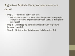 Algoritma Metode Backpropagation secara
detail
• Step 0 : Inisialisasi bobot dan bias
• Baik bobot maupun bias dapat diset dengan sembarang angka
(acak) dan biasanya angka di sekitar 0 dan 1 atau -1 (bias positif
atau negatif)
• Step 1 :Jika stopping condition masih belum terpenuhi,
jalankan step 2-9.
• Step 2 :Untuk setiap data training, lakukan step 3-8.
 