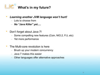 What’s in my future?

• Learning another JVM language won’t hurt!
    – Lots to choose from
    – No “Java Killer” yet.....

• Don’t forget about Java 7!
    – Some compelling new features (Coin, NIO.2, F/J, etc)
    – Yet more performance

• The Multi-core revolution is here
    – Brush up your modern concurrency
    – Java 7 makes this easier
    – Other languages offer alternative approaches




                                                             35
 