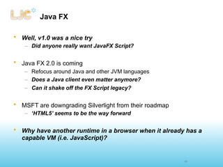 Java FX

• Well, v1.0 was a nice try
   – Did anyone really want JavaFX Script?


• Java FX 2.0 is coming
   – Refocus around Java and other JVM languages
   – Does a Java client even matter anymore?
   – Can it shake off the FX Script legacy?


• MSFT are downgrading Silverlight from their roadmap
   – ‘HTML5’ seems to be the way forward


• Why have another runtime in a browser when it already has a
  capable VM (i.e. JavaScript)?


                                                        43
 