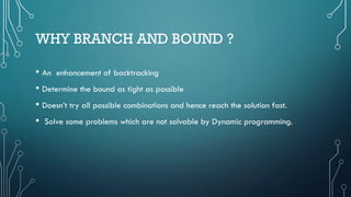 WHY BRANCH AND BOUND ?
• An enhancement of backtracking
• Determine the bound as tight as possible
• Doesn’t try all possible combinations and hence reach the solution fast.
• Solve some problems which are not solvable by Dynamic programming.
 