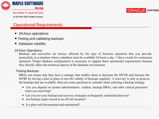 Operational Requirements  •   24-hour operations  •   Testing and validating backups •   Database volatility  24-Hour Operations  Backups and recoveries are always affected by the type of business operation that you provide, particularly in a situation where a database must be available 24 hours a day, 7 days a week for continuous operation. Proper database configuration is necessary to support these operational requirements because they directly affect the technical aspects of the database environment.  Testing Backups  DBAs can ensure that they have a strategy that enables them to decrease the MTTR and increase the MTBF by having a plan in place to test the validity of backups regularly. A recovery is only as good as the backups that are available. Here are some questions to consider when selecting a backup strategy:  •   Can you depend on system administrators, vendors, backup DBAs, and other critical personnel when you need help?  •   Can you test your backup and recovery strategies at frequently scheduled intervals?  •  Are backup copies stored at an off-site location?  •  Is a plan well documented and maintained?  