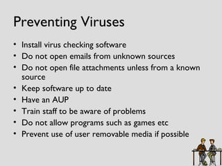 Preventing Viruses Install virus checking software Do not open emails from unknown sources Do not open file attachments unless from a known source Keep software up to date Have an AUP Train staff to be aware of problems Do not allow programs such as games etc Prevent use of user removable media if possible 