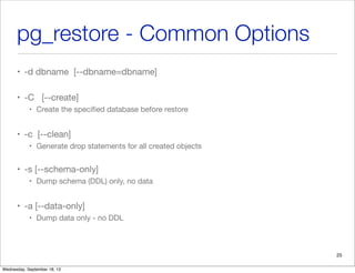 pg_restore - Common Options
• -d dbname [--dbname=dbname]
• -C [--create]
• Create the speciﬁed database before restore
• -c [--clean]
• Generate drop statements for all created objects
• -s [--schema-only]
• Dump schema (DDL) only, no data
• -a [--data-only]
• Dump data only - no DDL
25
Wednesday, September 18, 13
 