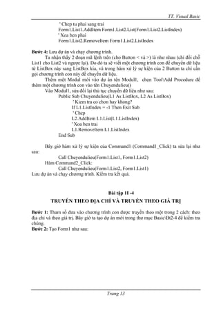TT. Visual Basic
              ' Chep tu phai sang trai
             Form1.List1.AddItem Form1.List2.List(Form1.List2.ListIndex)
             ' Xoa ben phai
             Form1.List2.RemoveItem Form1.List2.ListIndex

Bước 4: Lưu dự án và chạy chương trình.
       Ta nhận thấy 2 đoạn mã lệnh trên (cho Button < và >) là như nhau (chỉ đổi chỗ
List1 cho List2 và ngược lại). Do đó ta sẽ viết một chương trình con để chuyển dữ liệu
từ ListBox này sang ListBox kia, và trong hàm xử lý sự kiện của 2 Button ta chỉ cần
gọi chương trình con này để chuyển dữ liệu.
       Thêm một Modul mới vào dự án tên Modul1, chọn ToolAdd Procedure để
thêm một chương trình con vào tên Chuyendulieu()
       Vào Modul1, sửa đổi lại thủ tục chuyển dữ liệu như sau:
              Public Sub Chuyendulieu(L1 As ListBox, L2 As ListBox)
                      ' Kiem tra co chon hay khong?
                     If L1.ListIndex = -1 Then Exit Sub
                      ' Chep
                     L2.AddItem L1.List(L1.ListIndex)
                     ' Xoa ben trai
                     L1.RemoveItem L1.ListIndex
              End Sub

       Bây giờ hàm xử lý sự kiện của Command1 (Command1_Click) ta sửa lại như
sau:
             Call Chuyendulieu(Form1.List1, Form1.List2)
      Hàm Command2_Click:
             Call Chuyendulieu(Form1.List2, Form1.List1)
Lưu dự án và chạy chương trình. Kiểm tra kết quả.


                                       Bài tập 1I -4
         TRUYỀN THEO ĐỊA CHỈ VÀ TRUYỀN THEO GIÁ TRỊ

Bước 1: Tham số đưa vào chương trình con được truyền theo một trong 2 cách: theo
địa chỉ và theo giá trị. Bây giờ ta tạo dự án mới trong thư mục BasicBt2-4 để kiểm tra
chúng.
Bước 2: Tạo Form1 như sau:




                                      Trang 13
 