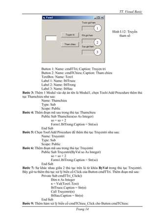 TT. Visual Basic



                                                  1
                                                             Hình I.12: Truyền
                                                                 tham số

                                                  2

                                                  3



              Button 1: Name: cmdTTri; Caption: Truyen tri
              Button 2: Name: cmdTChieu; Caption: Tham chieu
              TextBox: Name: Text1
              Label 1: Name: lblTruoc
              Label 2: Name: lblTrong
              Label 3: Name: lblSau
Bước 3: Thêm 1 Modul vào dự án tên là Modul1, chọn ToolsAdd Procedure thêm thủ
tục Thamchieu như sau:
              Name: Thamchieu
              Type: Sub
              Scope: Public
Bước 4: Thêm đoạn mã sau trong thủ tục Thamchieu
              Public Sub Thamchieu(so As Integer)
                     so = so + 2
                     Form1.lblTrong.Caption = Str(so)
              End Sub
Bước 5: Chọn ToolAdd Procedure để thêm thủ tục Truyentri như sau:
              Name: Truyentri
              Type: Sub
              Scope: Public
Bước 6: Thêm đoạn mã sau trong thủ tục Truyentri
              Public Sub Truyentri(ByVal so As Integer)
                     so = so + 2
                     Form1.lblTrong.Caption = Str(so)
              End Sub
Bước 7: Sự khác nhau giữa 2 thủ tục trên là từ khóa ByVal trong thủ tục Truyentri.
Bây giờ ta thêm thủ tục xử lý biến cố Click của Button cmdTTri. Thêm đoạn mã sau:
              Private Sub cmdTTri_Click()
                     Dim n As Integer
                     n = Val(Text1.Text)
                     lblTruoc.Caption = Str(n)
                     Call Truyentri(n)
                     lblSau.Caption = Str(n)
              End Sub
Bước 9: Thêm hàm xử lý biến cố cmdTChieu_Click cho Button cmdTChieu:
                                    Trang 14
 