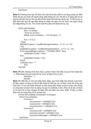 TT. Visual Basic
      End Enum

Bước 9: Chương trình này thể hiện trên một form duy nhất và sử dụng mảng các điều
khiển để tạo các bước để người dùng nhập thông tin vào. Do đó ta sử dụng tập tin tài
nguyên để hiển thị các tên của điều khiển nhằm hiển thị cho chính xác. Vì thế ta cần có
một hàm (thủ tục) để cập nhật thông tin nhập vào dựa vào các bước của người dung
khi nhập thông tin vào. Vào ToolsAdd Procedure để thêm thủ tục sau:

      Public Sub Hienthi()
             Dim i As Integer
             ' Kiem tra cac buoc
             Debug.Assert chisobuoc = 1 Or chisobuoc = 2

             For i = 0 To 2
       ‘ Nhan
       lblHelp(i).Caption = LoadResString((chisobuoc - 1) * 6 + (i + 1))
       ' Nut
       cmdHelp(i).Caption = LoadResString((chisobuoc - 1) * 6 + (i + 4))
       If UCase(cmdHelp(i).Caption) = "VO HIEU HOA" Then
             cmdHelp(i).Visible = False
       Else
             cmdHelp(i).Visible = True
       End If
        txtHelp(i).Text = ""
             Next
      End Sub

Bước 10: Khi chương trình thực hiện, ta phải ở bước thứ nhất của quá trình nhập liệu
⇒ Thêm đoạn mã sau trong thủ tục xử lý sự kiện Form_Load:
              chisobuoc = 1
              Hienthi
Bước 11: Mỗi khi có một nút nhấn được nhấp, quá trình nhập liệu chuyển sang bước
kế tiếp; người sử dụng có thể đi đến bước kế tiếp hay trở về bước trước đó trong quá
trình này. Vì các nút nhấn (button) là một mảng điều khiển (control array) nên chúng
có cùng một sự kiện Click tác động vào gọi là cmdHelp_Click. Hàm xử lý này có tham
số là một chỉ số kiểu Integer để nhận biết nút nhấn nào được nhấp. Ở đây, ta thêm
đoạn mã sau trong hàm xử lý sự kiện này.
       Private Sub cmdHelp_Click(Index As Integer)
         Select Case chisobuoc
              Case buoc1
                     cacyeucau.ten = txtHelp(0).Text
                     cacyeucau.ho = txtHelp(1).Text
                     cacyeucau.manv = txtHelp(2).Text
              Case buoc2
                     cacyeucau.sodt = txtHelp(0).Text
                     cacyeucau.socmnd = txtHelp(1).Text
                     cacyeucau.tinhtranghn = txtHelp(2).Text
         End Select
                                      Trang 46
 