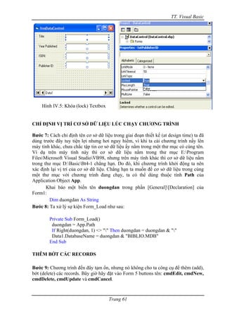 TT. Visual Basic




    Hình IV.5: Khóa (lock) Textbox


CHỈ ĐỊNH VỊ TRÍ CƠ SỞ DỮ LIỆU LÚC CHẠY CHƯƠNG TRÌNH

Bước 7: Cách chỉ định tên cơ sở dữ liệu trong giai đoạn thiết kế (at design time) ta đã
dùng trước đây tuy tiện lợi nhưng hơi nguy hiểm, vì khi ta cài chương trình nầy lên
máy tính khác, chưa chắc tập tin cơ sở dữ liệu ấy nằm trong một thư mục có cùng tên.
Ví dụ trên máy tính này thì cơ sở dữ liệu nằm trong thư mục E:Program
FilesMicrosoft Visual StudioVB98, nhưng trên máy tính khác thì cơ sở dữ liệu nằm
trong thư mục D:BasicBt4-1 chẳng hạn. Do đó, khi chương trình khởi động ta nên
xác định lại vị trí của cơ sở dữ liệu. Chẳng hạn ta muốn để cơ sở dữ liệu trong cùng
một thư mục với chương trình đang chạy, ta có thể dùng thuộc tính Path của
Application Object App.
       Khai báo một biến tên duongdan trong phần [General][Declaration] của
Form1:
         Dim duongdan As String
Bước 8: Ta xử lý sự kiện Form_Load như sau:

        Private Sub Form_Load()
         duongdan = App.Path
         If Right(duongdan, 1) <> "" Then duongdan = duongdan & ""
         Data1.DatabaseName = duongdan & "BIBLIO.MDB"
        End Sub

THÊM BỚT CÁC RECORDS

Bước 9: Chương trình đến đây tạm ổn, nhưng nó không cho ta công cụ để thêm (add),
bớt (delete) các records. Bây giờ hãy đặt vào Form 5 buttons tên: cmdEdit, cmdNew,
cmdDelete, cmdUpdate và cmdCancel.



                                      Trang 61
 