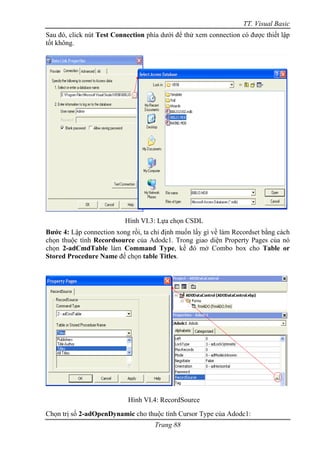 TT. Visual Basic
Sau đó, click nút Test Connection phía dưới để thử xem connection có được thiết lập
tốt không.




                          Hình VI.3: Lựa chọn CSDL
Bước 4: Lập connection xong rồi, ta chỉ định muốn lấy gì về làm Recordset bằng cách
chọn thuộc tính Recordsource của Adodc1. Trong giao diện Property Pages của nó
chọn 2-adCmdTable làm Command Type, kế đó mở Combo box cho Table or
Stored Procedure Name để chọn table Titles.




                            Hình VI.4: RecordSource
Chọn trị số 2-adOpenDynamic cho thuộc tính Cursor Type của Adodc1:
                                     Trang 88
 