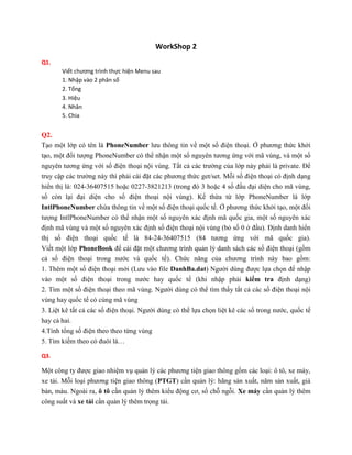 WorkShop 2
Q1.
Viết chương trình thực hiện Menu sau
1. Nhập vào 2 phân số
2. Tổng
3. Hiệu
4. Nhân
5. Chia
Q2.
Tạo một lớp có tên là PhoneNumber lưu thông tin về một số điện thoại. Ở phương thức khởi
tạo, một đối tượng PhoneNumber có thể nhận một số nguyên tương ứng với mã vùng, và một số
nguyên tương ứng với số điện thoại nội vùng. Tất cả các trường của lớp này phải là private. Để
truy cập các trường này thì phải cài đặt các phương thức get/set. Mỗi số điện thoại có định dạng
hiển thị là: 024-36407515 hoặc 0227-3821213 (trong đó 3 hoặc 4 số đầu đại diện cho mã vùng,
số còn lại đại diện cho số điện thoại nội vùng). Kế thừa từ lớp PhoneNumber là lớp
IntlPhoneNumber chứa thông tin về một số điện thoại quốc tế. Ở phương thức khởi tạo, một đối
tượng IntlPhoneNumber có thể nhận một số nguyên xác định mã quốc gia, một số nguyên xác
định mã vùng và một số nguyên xác định số điện thoại nội vùng (bỏ số 0 ở đầu). Định danh hiển
thị số điện thoại quốc tế là 84-24-36407515 (84 tương ứng với mã quốc gia).
Viết một lớp PhoneBook để cài đặt một chương trình quản lý danh sách các số điện thoại (gồm
cả số điện thoại trong nước và quốc tế). Chức năng của chương trình này bao gồm:
1. Thêm một số điện thoại mới (Lưu vào file DanhBa.dat) Người dùng được lựa chọn để nhập
vào một số điện thoại trong nước hay quốc tế (khi nhập phải kiểm tra định dạng)
2. Tìm một số điện thoại theo mã vùng. Người dùng có thể tìm thấy tất cả các số điện thoại nội
vùng hay quốc tế có cùng mã vùng
3. Liệt kê tất cả các số điện thoại. Người dùng có thể lựa chọn liệt kê các số trong nước, quốc tế
hay cả hai.
4.Tính tổng số điện theo theo từng vùng
5. Tìm kiếm theo có đuôi là…
Q3.
Một công ty được giao nhiệm vụ quản lý các phương tiện giao thông gồm các loại: ô tô, xe máy,
xe tải. Mỗi loại phương tiện giao thông (PTGT) cần quản lý: hãng sản xuất, năm sản xuất, giá
bán, màu. Ngoài ra, ô tô cần quản lý thêm kiểu động cơ, số chỗ ngỗi. Xe máy cần quản lý thêm
công suất và xe tải cần quản lý thêm trọng tải.
 