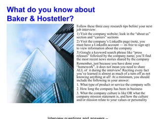 What do you know about
Baker & Hostetler?
Follow these three easy research tips before your next
job interview:
1) Visit the company website; look in the “about us”
section and “careers” sections
2) Visit the company’s LinkedIn page (note, you
must have a LinkedIn account — its free to sign up)
to view information about the company
3) Google a keyword search phrase like “press
releases” followed by the company name; you’ll find
the most recent news stories shared by the company
Remember, just because you have done your
“homework”, it does not mean you need to share
ALL of it during the interview! Reciting every fact
you’ve learned is almost as much of a turn off as not
knowing anything at all! At a minimum, you should
include the following in your answer:
1. What type of product or service the company sells
2. How long the company has been in business
3. What the company culture is like OR what the
company mission statement is, and how the culture
and/or mission relate to your values or personality
 