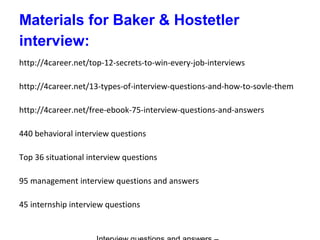 Materials for Baker & Hostetler
interview:
http://4career.net/top-12-secrets-to-win-every-job-interviews
http://4career.net/13-types-of-interview-questions-and-how-to-sovle-them
http://4career.net/free-ebook-75-interview-questions-and-answers
440 behavioral interview questions
Top 36 situational interview questions
95 management interview questions and answers
45 internship interview questions
 