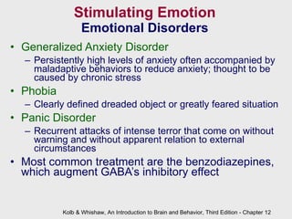 Stimulating Emotion Emotional Disorders Generalized Anxiety Disorder Persistently high levels of anxiety often accompanied by maladaptive behaviors to reduce anxiety; thought to be caused by chronic stress Phobia Clearly defined dreaded object or greatly feared situation Panic Disorder Recurrent attacks of intense terror that come on without warning and without apparent relation to external circumstances Most common treatment are the benzodiazepines, which augment GABA’s inhibitory effect   Kolb & Whishaw, An Introduction to Brain and Behavior, Third Edition - Chapter 12 
