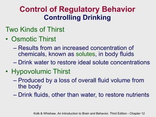 Control of Regulatory Behavior Controlling Drinking Two Kinds of Thirst Osmotic Thirst Results from an increased concentration of chemicals, known as  solutes , in body fluids Drink water to restore ideal solute concentrations Hypovolumic Thirst Produced by a loss of overall fluid volume from the body Drink fluids, other than water, to restore nutrients  Kolb & Whishaw, An Introduction to Brain and Behavior, Third Edition - Chapter 12 
