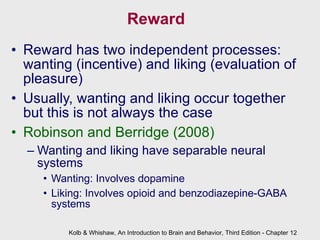 Reward Reward has two independent processes: wanting (incentive) and liking (evaluation of pleasure) Usually, wanting and liking occur together but this is not always the case Robinson and Berridge (2008) Wanting and liking have separable neural systems  Wanting: Involves dopamine Liking: Involves opioid and benzodiazepine-GABA systems Kolb & Whishaw, An Introduction to Brain and Behavior, Third Edition - Chapter 12 
