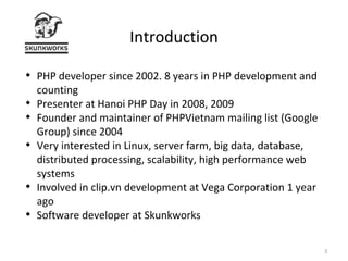 Introduction PHP developer since 2002. 8 years in PHP development and counting Presenter at Hanoi PHP Day in 2008, 2009 Founder and maintainer of PHPVietnam mailing list (Google Group) since 2004 Very interested in Linux, server farm, big data, database, distributed processing, scalability, high performance web systems Involved in clip.vn development at Vega Corporation 1 year ago Software developer at Skunkworks 