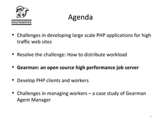 Agenda Challenges in developing large scale PHP applications for high traffic web sites Resolve the challenge: How to distribute workload Gearman: an open source high performance job server  Develop PHP clients and workers Challenges in managing workers – a case study of Gearman Agent Manager 