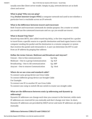 10/23/2014 Basic CCNA Interview Questions AND Answers ~ Sysnet Notes 
usually seen like Client server model. Simply in p2p, network devices act as both 
client and server 
What is ping? Why you use ping? 
Ping [Packet Internet Groper PING] a computer network tool used to test whether a 
particular host is reachable across an IP network 
What is the difference between tracert and traceroute 
Both Tracert and traceroute commands do similar purpose. On a router or switch 
you would use the command traceroute and on a pc you would use tracert . 
What is Round Trip Time? 
Round-trip time (RTT), also called round-trip delay, is the time required for a packet 
to travel from a specific source to a specific destination and back again.Source is the 
computer sending the packet and the destination is a remote computer or system 
that receives the packet and retransmits it. A user can determine the RTT to and 
from an IP address by pinging that address 
Define the terms Unicast, Multicast and Broadcast and Anycast? 
Unicast – One to One communication Eg: http 
Multicast – One to a group Communication Eg: SLP 
Broadcasting – One to All communication Eg: ARP 
Anycast – One to nearest Communication Eg : 6to4 
Where do we use cross and standard cable? 
To connect same group device use Cross Cable 
To connect different group device use Straight Cable 
For Example: 
To connect one PC to another PC use Cross Cable 
To connect one comp to switch OR one switch to router use straight cable 
What are the differences between static ip addressing and dynamic ip 
addressing? 
Dynamic IP addresses can change each time you connect to the Internet, while static 
IP addresses are reserved for you statically and don't change over time. In short, 
Dynamic IP addresses are provided by DHCP server and static IP addresses are given 
manually 
Difference between CSMA/CD and CSMA/CA? 
http://sysnetnotes.blogspot.in/2014/03/basic-ccna-interview-questions-and.html# 3/10 
 