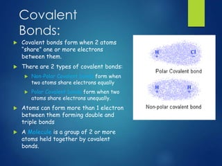 Covalent 
Bonds: 
 Covalent bonds form when 2 atoms 
“share” one or more electrons 
between them. 
 There are 2 types of covalent bonds: 
 Non-Polar Covalent bonds form when 
two atoms share electrons equally 
 Polar Covalent bonds form when two 
atoms share electrons unequally. 
 Atoms can form more than 1 electron 
between them forming double and 
triple bonds 
 A Molecule is a group of 2 or more 
atoms held together by covalent 
bonds. 
 