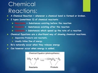 Chemical 
Reactions: 
 A Chemical Reaction = whenever a chemical bond is formed or broken. 
 2 types (sometimes 3) of chemical reactants 
 Reactants = Substances existing before the reaction 
 Products = Substances existing after the reaction 
 Catalysts = Substances which speed up the rate of a reaction 
 Chemical Equations are a shorthand way of showing chemical reactions. 
 Separates Products and reactants. 
 Usually follow flow of energy. 
 Rx’s naturally occur when they release energy 
 Can however occur when energy is added. 
 
