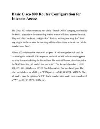 Basic Cisco 800 Router Configuration for
Internet Access
The Cisco 800 series routers are part of the “Branch Office” category, used mainly
for SOHO purposes or for connecting remote branch offices to a central location.
They are “fixed hardware configuration” devices, meaning that they don’t have
any plug-in hardware slots for inserting additional interfaces to the device (all the
interfaces are fixed).
All the 800 series models come with a 4-port 10/100 managed switch used for
connecting the internal LAN computers, and with an IOS software that supports
security features including the Firewall set. The main difference of each model is
the WAN interface. All models that end with “1” in the model number (i.e 851,
861, 871, 881, 891) have a 10/100 Fast Ethernet interface as a WAN port. The
other models have an xDSL type WAN port (i.e ADSL, G.SHDL, VDSL2). Also,
all models have the option of a WiFi Radio interface (the model number ends with
a “W”, e.g 851W, 857W, 861W etc).
 