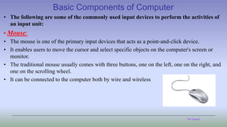 The Teacher
Basic Components of Computer
• The following are some of the commonly used input devices to perform the activities of
an input unit:
• Mouse:
• The mouse is one of the primary input devices that acts as a point-and-click device.
• It enables users to move the cursor and select specific objects on the computer's screen or
monitor.
• The traditional mouse usually comes with three buttons, one on the left, one on the right, and
one on the scrolling wheel.
• It can be connected to the computer both by wire and wireless
 