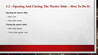 3.2 - Opening And Closing The Master Slide – How To Do It:
Opening the master slide:
click view
click slide master
Closing the master slide:
click slide master
Click close master view
 