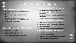 7. Generation of computer
First Generation Of Computer
 Vacuum tubes are used to electronic
circuit.
 Storage capacity was limited (1kb to
4kb).
 Slow processing (millisecond).
 High voltage needed up to 150000 volts.
 large in size (51002 feet).
Second generation Of computer
 Transistor were used.
 processing speed was faster.
 Smaller in size(512 feet).
 Input and output device were faster.
Third generation Of Computer
 ICs were used in place of transistor.
 processing speed is faster than second
generation.
 minicomputer were in produced during this
generation.
 Storage capacity in measured in mega byte.
Forth Generation of computer
 VLSI and micro processer are used.
 processing speed is very high Giga bytes.
 very smaller size.
 input and output devices were versatile.
Fifth Generation Of Computer
 Intelligent processing.
 Easy human computing.
 computer will understand natural language.
 They have artificial intelligence.
 