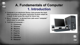 A. Fundamentals of Computer
1. Introduction
 Computer is an electronic Device, that process the input
data according to the given instruction & gives output as
a result. It also saves the result for future use.
 Word “computer” is derived from Latin word “computar”
which mean to calculate.
 Full form of computer :-
C – Commonly
O – Oriented
M – Machine
P – Properly
U – Used for
T – Training
E – Education
R – Research
 