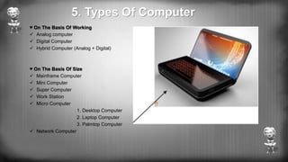 5. Types Of Computer
♥ On The Basis Of Working
 Analog computer
 Digital Computer
 Hybrid Computer (Analog + Digital)
♥ On The Basis Of Size
 Mainframe Computer
 Mini Computer
 Super Computer
 Work Station
 Micro Computer
1. Desktop Computer
2. Laptop Computer
3. Palmtop Computer
 Network Computer
 