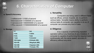 a. Speed & Accuracy
1 millisecond= 1/1000 of second
1microsecond= 1/1000000 of a second
1 nanosecond= 1/000000000 of a second
1 Pico second= 1/1000000000000 of a second
b. Storage
c. Versatility
Computers are being used in different fields
such as offices, school, hospital, etc. to perform
various tasks. Versatile means ability to perform
various tasks & computer can capable to do so. A
computer can process any kind of data.
d. Diligence
It is a capacity of performing repeated
operation without any tiredness & any mistakes. A
computer is capable of performing the required tasks
continuously with the same speed, accuracy &
efficiency without any error.
0.1 1 bit
4 bits 1 nibble
8 bits 1 byte
1 byte 1 character
1024 bytes 1 Kilobyte (KB)
1024 KB 1 Megabyte (MB)
1024 MB 1 Gigabyte (GB)
1024 GB 1 Terabyte (TB)
6. Characteristics of Computer
 