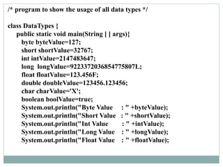 /* program to show the usage of all data types */
class DataTypes {
public static void main(String [ ] args){
byte byteValue=127;
short shortValue=32767;
int intValue=2147483647;
long longValue=9223372036854775807L;
float floatValue=123.456F;
double doubleValue=123456.123456;
char charValue='X';
boolean boolValue=true;
System.out.println("Byte Value : " +byteValue);
System.out.println("Short Value : " +shortValue);
System.out.println("Int Value : " +intValue);
System.out.println("Long Value : " +longValue);
System.out.println("Float Value : " +floatValue);
 