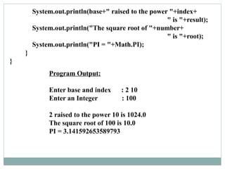 Program Output:
Enter base and index : 2 10
Enter an Integer : 100
2 raised to the power 10 is 1024.0
The square root of 100 is 10.0
PI = 3.141592653589793
System.out.println(base+" raised to the power "+index+
" is "+result);
System.out.println("The square root of "+number+
" is "+root);
System.out.println("PI = "+Math.PI);
}
}
 