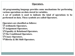 Operators.
All programming language provides some mechanisms for performing
various operations on data stored in variables.
A set of symbols is used to indicate the kind of operations to be
performed on data. These symbols are called Operators.
Operators are classified as follows:
 Arithmetic Operators.
 Assignment Operators.
 Equality & Relational Operators.
 The Conditional Operators.
 Unary Operators.
 Bitwise & Bit Shift Operators.
 