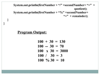 Program Output:
100 + 30 = 130
100 -- 30 = 70
100 x 30 = 3000
100 / 30 = 3
100 % 30 = 10
System.out.println(firstNumber + “/” +secondNumber+ “=” +
quotient);
System.out.println(firstNumber + “%” +secondNumber+
“=” + remainder);
}
}
 