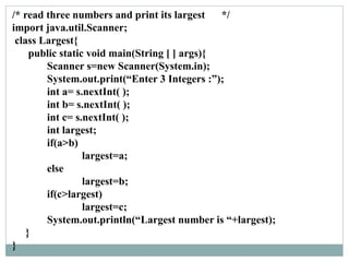 /* read three numbers and print its largest */
import java.util.Scanner;
class Largest{
public static void main(String [ ] args){
Scanner s=new Scanner(System.in);
System.out.print(“Enter 3 Integers :”);
int a= s.nextInt( );
int b= s.nextInt( );
int c= s.nextInt( );
int largest;
if(a>b)
largest=a;
else
largest=b;
if(c>largest)
largest=c;
System.out.println(“Largest number is “+largest);
}
}
 