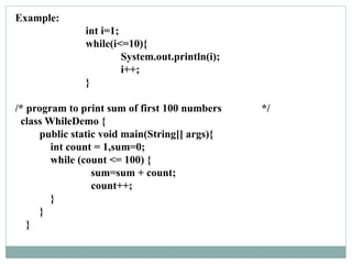 Example:
int i=1;
while(i<=10){
System.out.println(i);
i++;
}
/* program to print sum of first 100 numbers */
class WhileDemo {
public static void main(String[] args){
int count = 1,sum=0;
while (count <= 100) {
sum=sum + count;
count++;
}
}
}
 